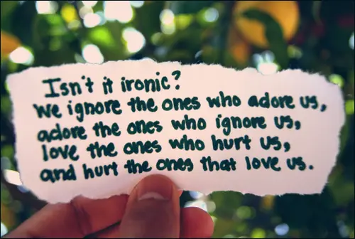 Isn't it ironic? We ignore the ones who adore us, adore the ones who ignore us, love the ones who hurt us and hurt the ones that loves