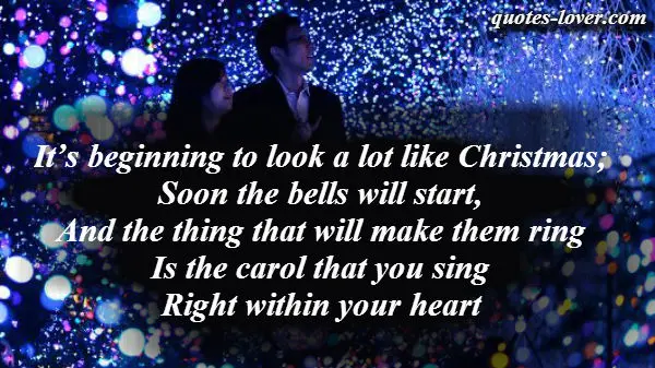 It’s beginning to look a lot like Christmas; Soon the bells will start, And the thing that will make them ring Is the carol that you sing Right within your heart.