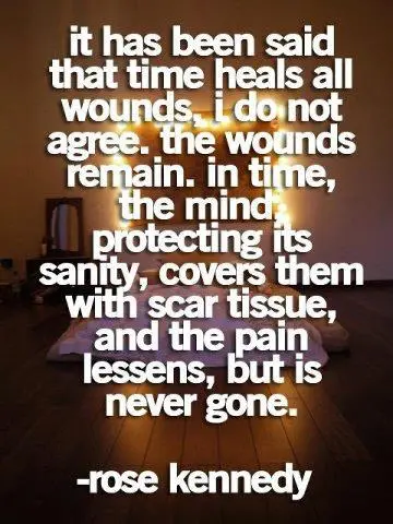 It has been said that time heals all wound, I do not agree. The wounds remain. In time, the mind, protecting its sanity, covers them with scar tissue, and the pain lessens, but is never gone