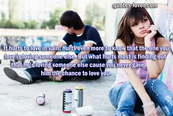  It hurts to love in vain, hurts even more to know that the one you love is loving someone else. But what hurts most is finding out that he’s loving someone else cause you never gave him the chance to love you.