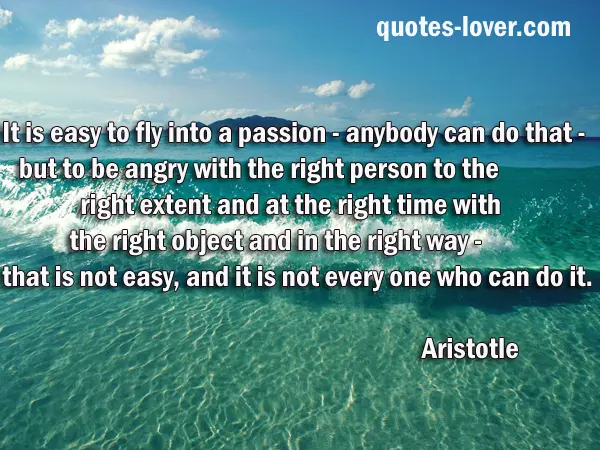 It is easy to fly into a passion - anybody can do that - but to be angry with the right person to the right extent and at the right time with the right object and in the right way - that is not easy, and it is not everyone who can do it.