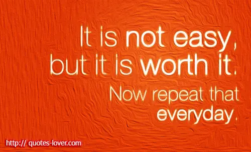 It is not easy but it is worth it. Now repeat that everyday