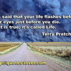 It is said that your life flashes before your eyes just before you die. That...