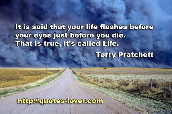 It is said that your life flashes before your eyes just before you die. That is true, it's called Life.