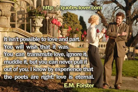 It isn't possible to love and part. You will wish that it was. You can transmute love, ignore it, muddle it, but you can never pull it out of you. I know by experience that the poets are right: love is eternal.
