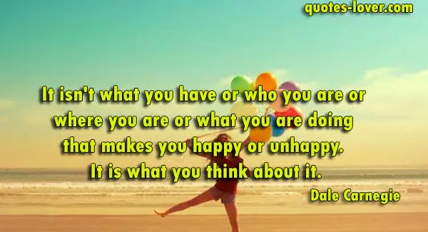 It isn't what you have or who you are or  where you are or what you are doing  that makes you happy or unhappy.  It is what you think about it.