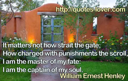 It matters not how strait the gate,  How charged with punishments the scroll,  I am the master of my fate:  I am the captain of my soul.