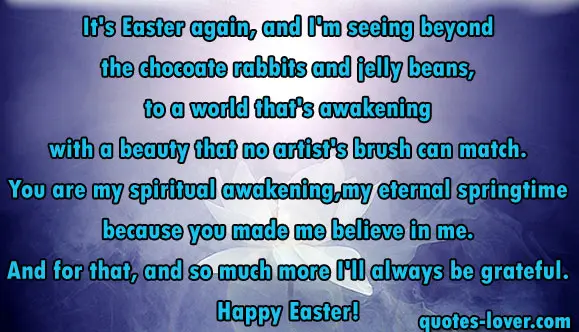 It's Easter again, and I'm seeing beyond the chocoate rabbits and jelly beans, to a world that's awakening with a beauty that no artist's brush can match. You are my spiritual awakening, my eternal springtime because you made me believe in me. And for that, and so much more I'll always be grateful. Happy Easter!