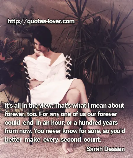 It's all in the view. That's what I mean about forever, too. For any one of us our forever could end in an hour, or a hundred years from now. You never know for sure, so you'd better make every second count.