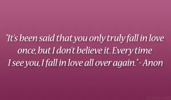 It's been said that you only truly fall in love once, but I don't believe it. Everytime I see you, I fall in love all over again.