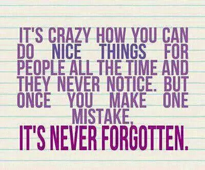 It's crazy how you can do nice things for people all the time and they never notice but once you make one mistake, it's never forgotten