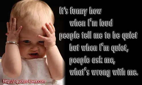 It's funny how when I'm loud people tell me to be quiet but when I'm quiet, people ask me, what's wrong with me