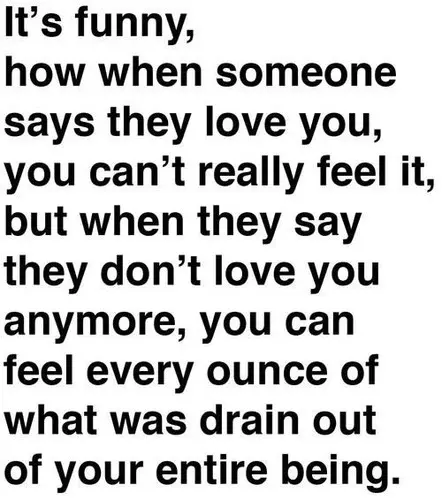 It's funny, how when someone says they love you, you can't really feel it, but when they say they don't love you anymore, you can feel every ounce of what was drain out of your entire being.