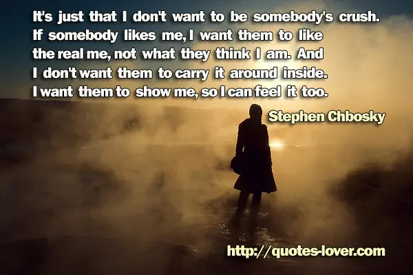 It's just that I don't want to be somebody's crush. If somebody likes me, I want them to like the real me, not what they think I am. And I don't want them to carry it around inside. I want them to show me, so I can feel it too.