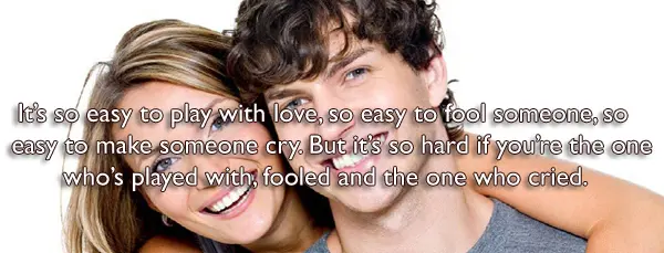 Its so easy to play with love, so easy to fool someone, so easy to make someone cry. But it’s so hard if you’re the one who’s played with, fooled and the one who cried.