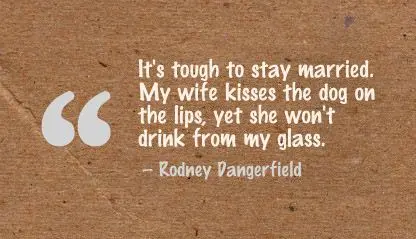 It's tough to stay married. My wife kisses the dog on the lips, yet she won't drink from my glass.