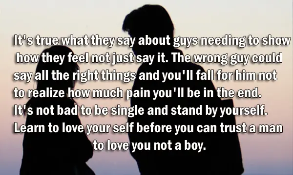 It's true what they say about guys needing to show how they feel not just say it. The wrong guy could say all the right things and you'll fall for him not to realize how much pain you'll be in the end. It's not bad to be single and stand by yourself. Learn to love your self before you can trust a man to love you not a boy.