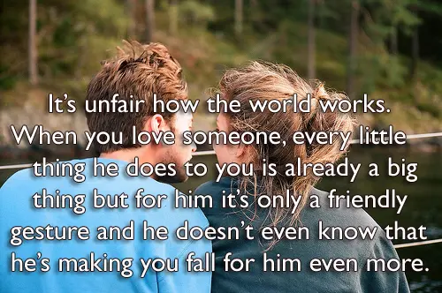 Its unfair how the world works. When you love someone, every little thing he does to you is already a big thing but for him it’s only a friendly gesture and he doesn’t even know that he’s making you fall for him even more.