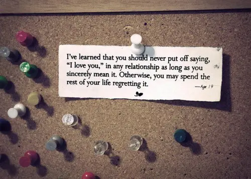I've learned that you should never put off saying 'I love you' in any relationship as long as you sincerely men it. Otherwise, you may spend the rest of your life regretting it.