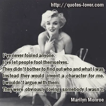 I've never fooled anyone. I've let people fool themselves. They didn't bother to find out who and what I was. Instead they would invent a character for me. I wouldn't argue with them. They were obviously loving somebody I wasn't.
