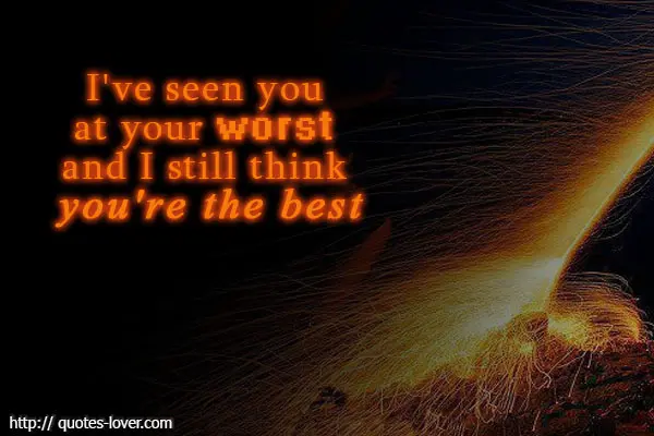 I've seen you at your worst and I still think you're the best.