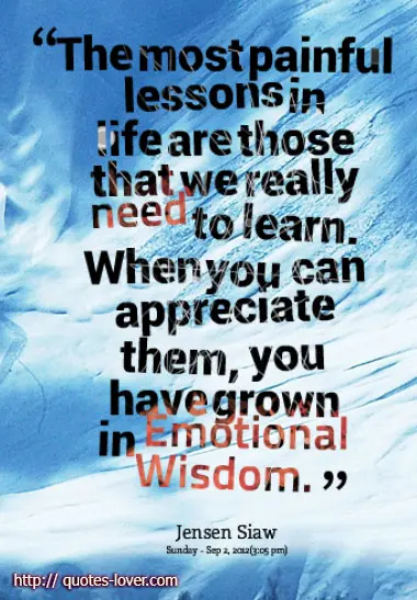 The most painful lessons in life are those that we really need to learn. When you can appreciate them, you have grown in Emotional Wisdom.