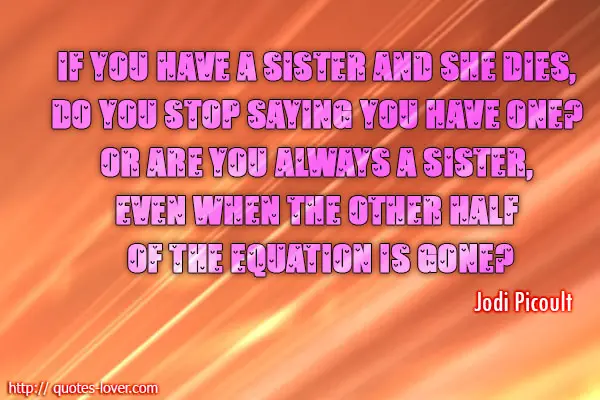 If you have a sister and she dies, do you stop saying you have one? Or are you always a sister, even when the other half of the equation is gone?