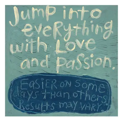 Jump into everything with love and passion. Easier on some days than others. Results may vary.