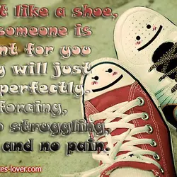 Just like a shoe, if someone is meant for you they will just fit perfectly....