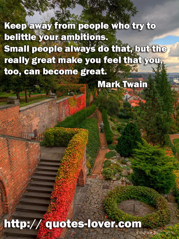 Keep away from people who try to belittle your ambitions. Small people always do that, but the really great make you feel that you, too, can become great.