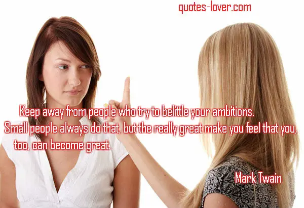Keep away from people who try to belittle your ambitions. Small people always do that but the really great make you feel that you, too, can became great