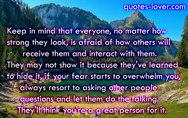 Keep in mind that everyone, no matter how strong they look, is afraid of how others will receive them and interact with them. They may not show it because they've learned to hide it, if your fear starts to overwhelm you, always resort to asking other people questions and let them do the talking. They'll think you're a great person for it.