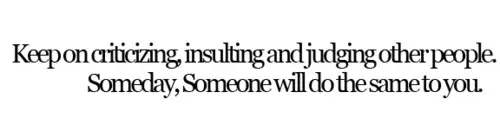 Keep on criticizing, insulting and judging other people. Someday someone will do the same to you
