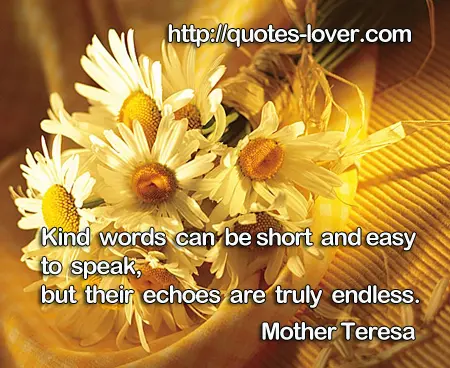 Kind words can be short and easy to speak, but their echoes are truly endless.