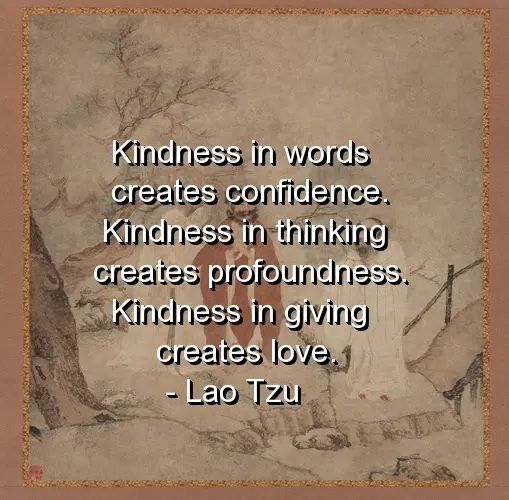 Kindness in words creates confidence. Kindness in thinking creates profoundness. Kindness in giving creates love.