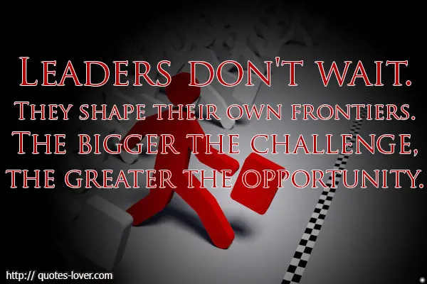 Leaders don't wait. They shape their own frontiers. The bigger the challenge, the greater the opportunity.