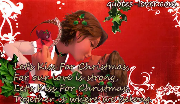 Let's Kiss For Christmas, For our love is strong, Let's Kiss For Christmas, Together is where we belong.