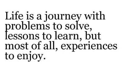 Life is a journey with problems to solve, lessons to learn, but most of all, experiences to enjoy.