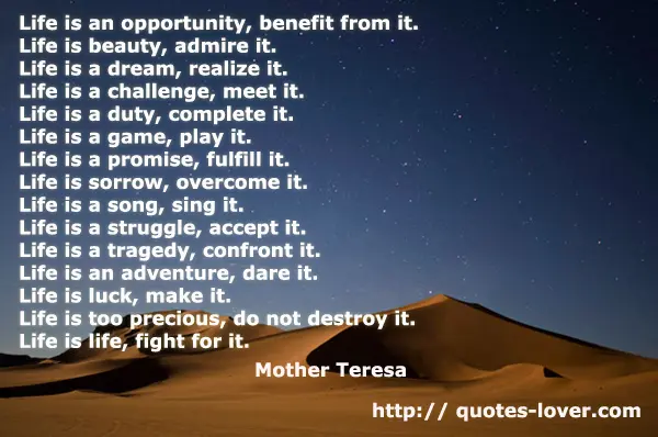 Life is an opportunity, benefit from it. Life is beauty, admire it. Life is a dream, realize it. Life is a challenge, meet it. Life is a duty, complete it. Life is a game, play it. Life is a promise, fulfill it. Life is sorrow, overcome it. Life is a song, sing it. Life is a struggle, accept it. Life is a tragedy, confront it. Life is an adventure, dare it. Life is luck, make it. Life is too precious, do not destroy it. Life is life, fight for it