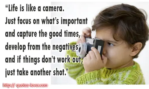 Life is like a camera. Just focus on what’s important and capture the good times, develop from the negatives and if things don’t work out, just take another shot