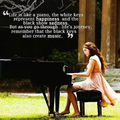 Life is like a piano, the white keys represent happiness and the black show sadness. But as you go through life's journey, remember that the black keys also create music.