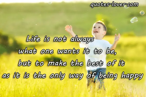 Life is not always not always what one wants it to be., but to make the best of it as it is the only way of being happy.