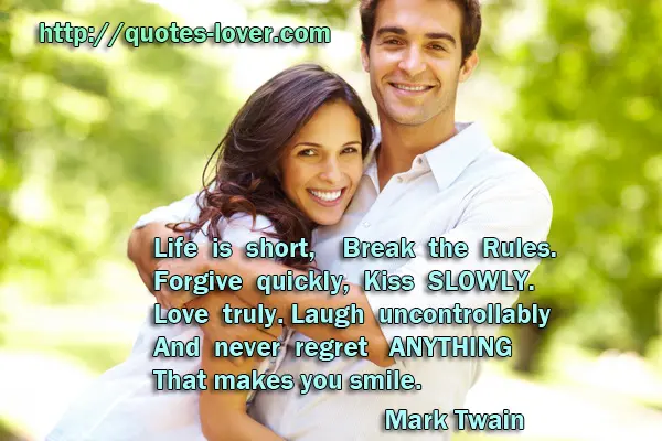 Life is short, Break the Rules. Forgive quickly, Kiss SLOWLY. Love truly. Laugh uncontrollably And never regret ANYTHING That makes you smile.