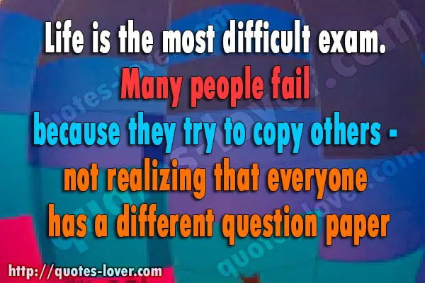 Life is the most difficult exam. Many people fail because they try to copy others - not realizing that everyone has a different question paper