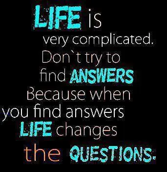 Life is very complicated. Don't try to find answers because when you find answers life changes the questions.