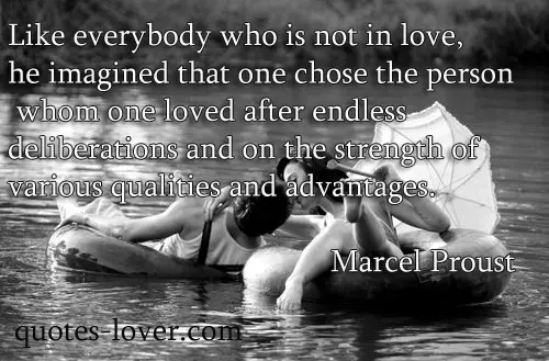 Like everybody who is not in love, he imagined that one chose the person whom one loved after endless deliberations and on the strength of various qualities and advantages.