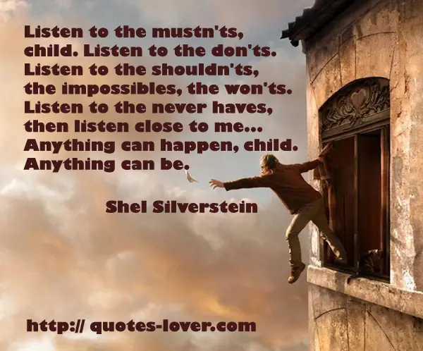 Listen to the mustn'ts, child. Listen to the don'ts. Listen to the shouldn'ts, the impossibles, the won'ts. Listen to the never haves, then listen close to me... Anything can happen, child. Anything can be.