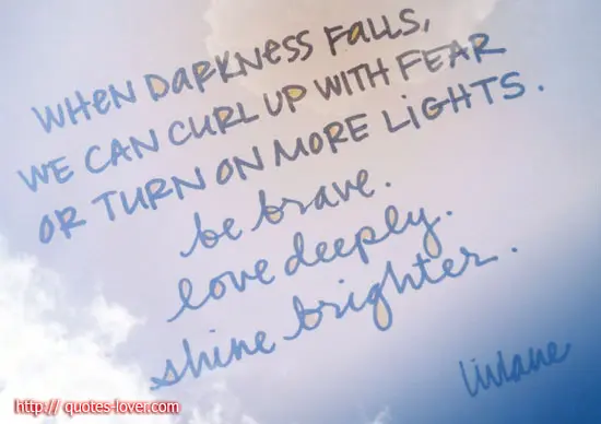 When darkness falls, we can curl up with fear or turn on more lights. Be brave. Feel deeply. Shine brighter.