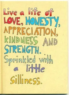 Live a life of love, honesty, appreciation, kindness and strength. Sprinkled with a little silliness