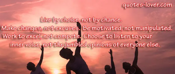 Live by choice, not by chance.  Make changes, not excuses.  Be motivated, not manipulated.  Work to excel, not compete.  Choose to listen to your inner voice, not the jumbled opinions of everyone else.